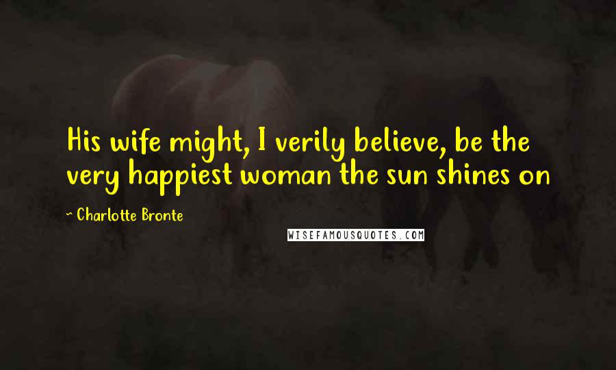 Charlotte Bronte Quotes: His wife might, I verily believe, be the very happiest woman the sun shines on