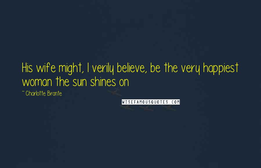Charlotte Bronte Quotes: His wife might, I verily believe, be the very happiest woman the sun shines on
