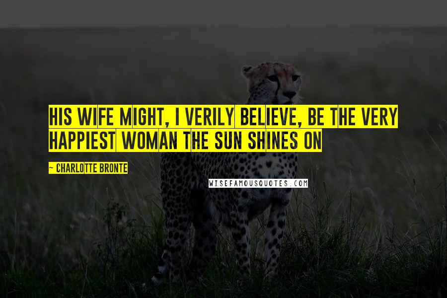 Charlotte Bronte Quotes: His wife might, I verily believe, be the very happiest woman the sun shines on