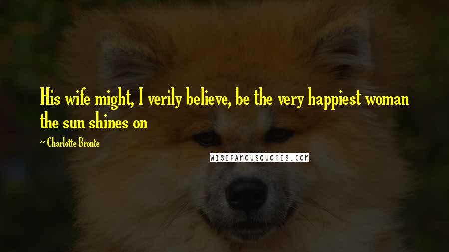 Charlotte Bronte Quotes: His wife might, I verily believe, be the very happiest woman the sun shines on