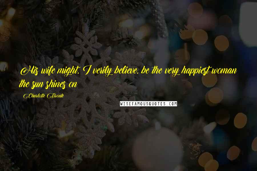 Charlotte Bronte Quotes: His wife might, I verily believe, be the very happiest woman the sun shines on
