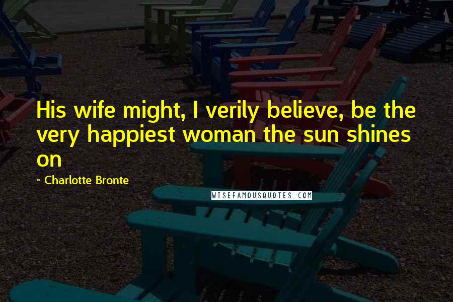 Charlotte Bronte Quotes: His wife might, I verily believe, be the very happiest woman the sun shines on