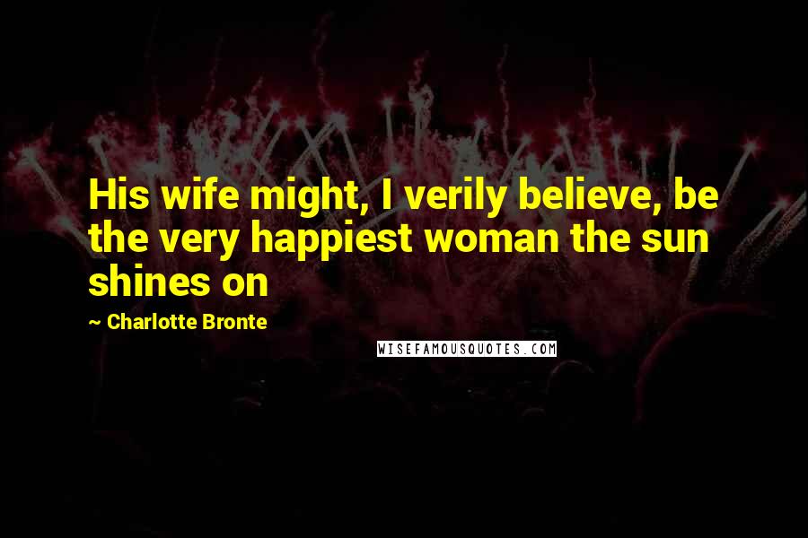 Charlotte Bronte Quotes: His wife might, I verily believe, be the very happiest woman the sun shines on