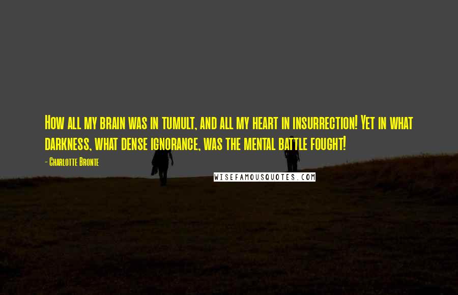 Charlotte Bronte Quotes: How all my brain was in tumult, and all my heart in insurrection! Yet in what darkness, what dense ignorance, was the mental battle fought!