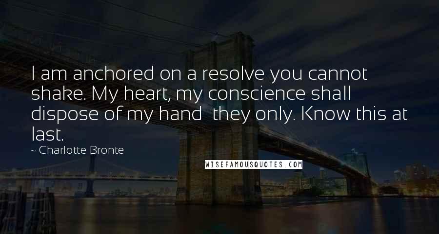 Charlotte Bronte Quotes: I am anchored on a resolve you cannot shake. My heart, my conscience shall dispose of my hand  they only. Know this at last.