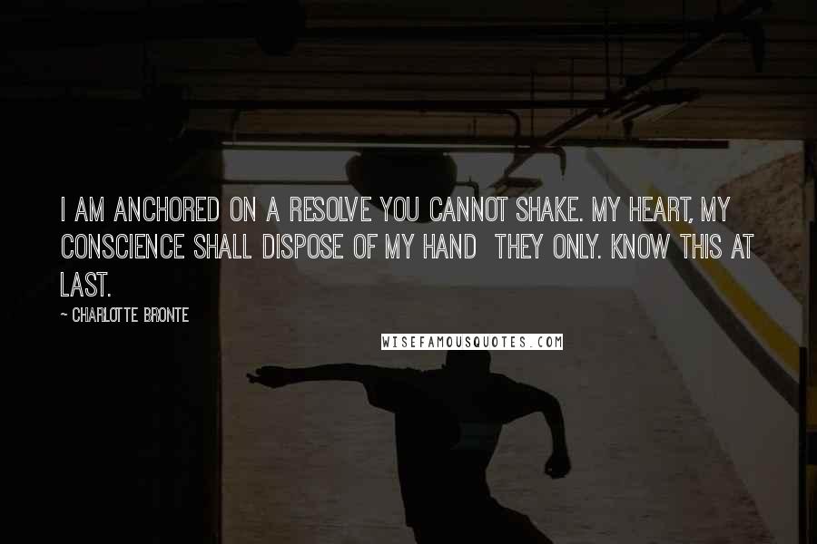 Charlotte Bronte Quotes: I am anchored on a resolve you cannot shake. My heart, my conscience shall dispose of my hand  they only. Know this at last.