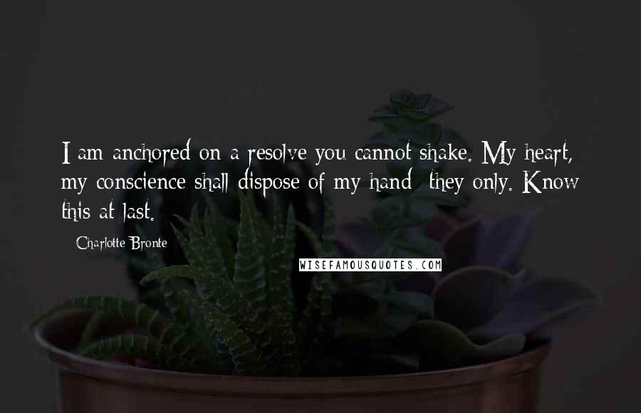 Charlotte Bronte Quotes: I am anchored on a resolve you cannot shake. My heart, my conscience shall dispose of my hand  they only. Know this at last.