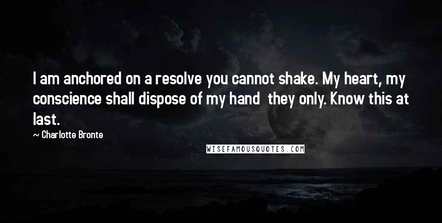 Charlotte Bronte Quotes: I am anchored on a resolve you cannot shake. My heart, my conscience shall dispose of my hand  they only. Know this at last.