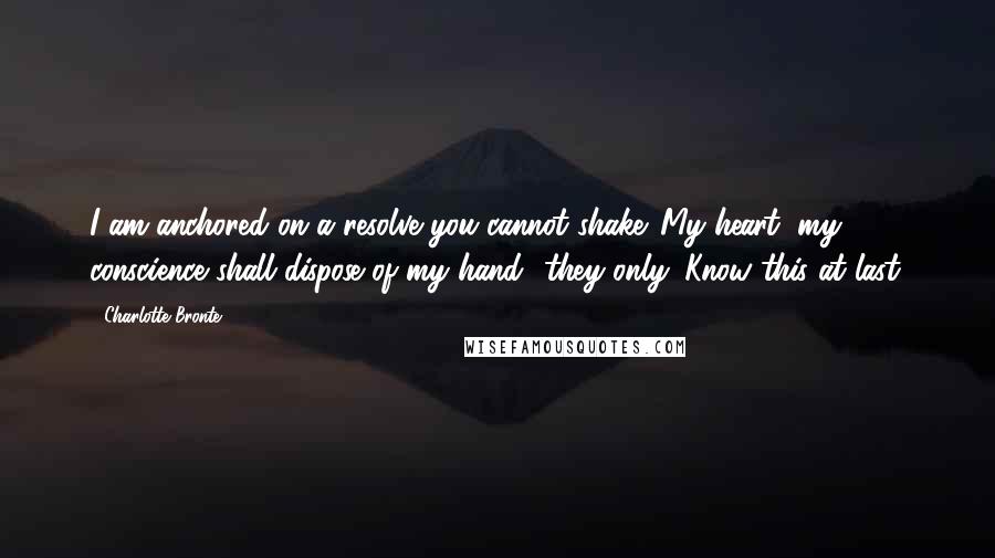 Charlotte Bronte Quotes: I am anchored on a resolve you cannot shake. My heart, my conscience shall dispose of my hand  they only. Know this at last.