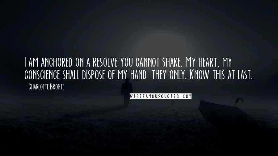 Charlotte Bronte Quotes: I am anchored on a resolve you cannot shake. My heart, my conscience shall dispose of my hand  they only. Know this at last.