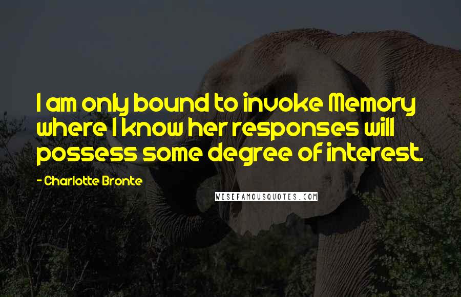 Charlotte Bronte Quotes: I am only bound to invoke Memory where I know her responses will possess some degree of interest.