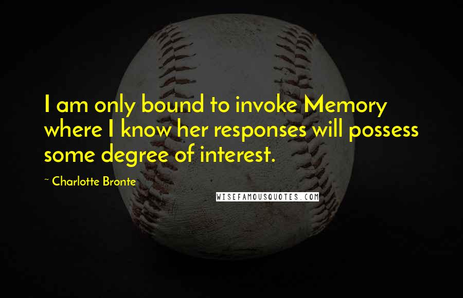 Charlotte Bronte Quotes: I am only bound to invoke Memory where I know her responses will possess some degree of interest.