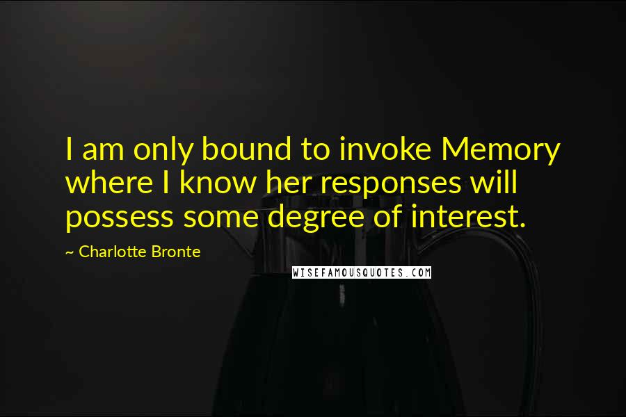 Charlotte Bronte Quotes: I am only bound to invoke Memory where I know her responses will possess some degree of interest.