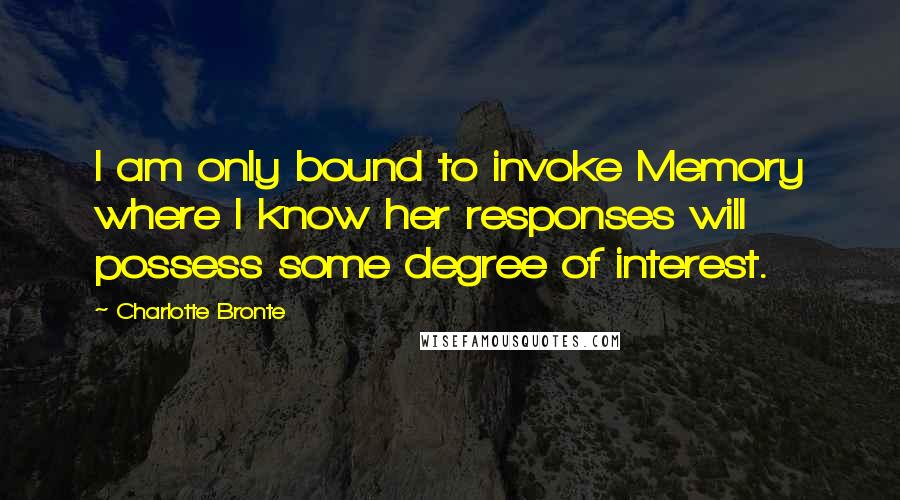 Charlotte Bronte Quotes: I am only bound to invoke Memory where I know her responses will possess some degree of interest.