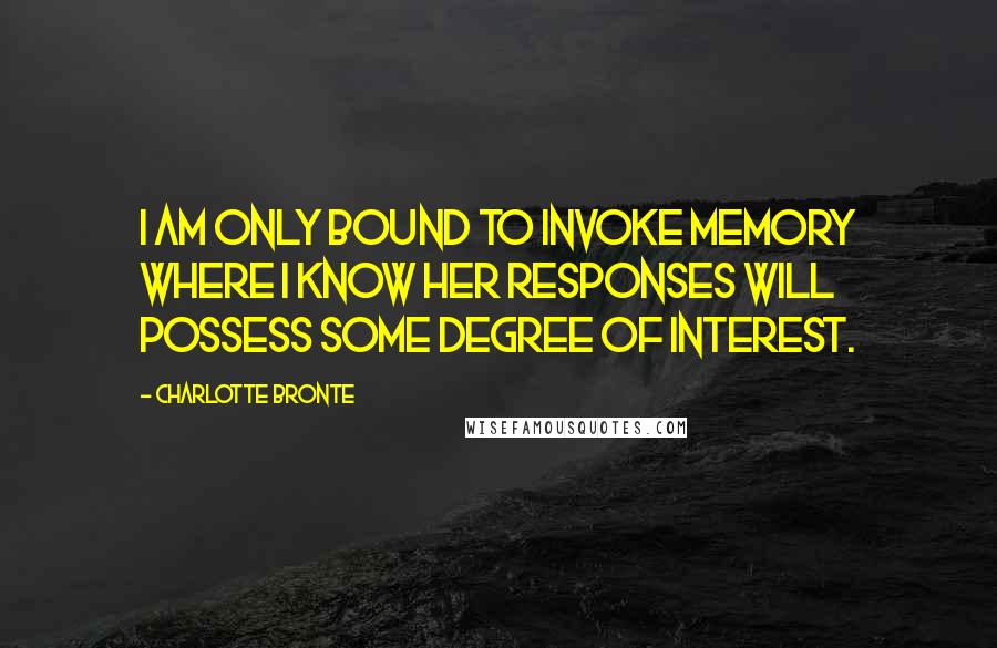 Charlotte Bronte Quotes: I am only bound to invoke Memory where I know her responses will possess some degree of interest.