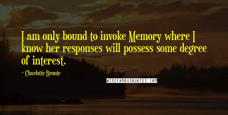 Charlotte Bronte Quotes: I am only bound to invoke Memory where I know her responses will possess some degree of interest.