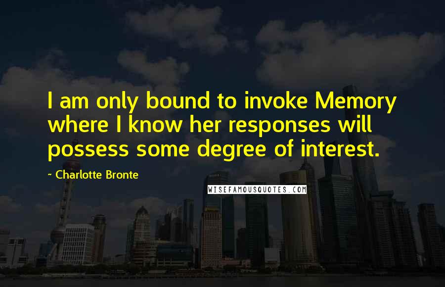 Charlotte Bronte Quotes: I am only bound to invoke Memory where I know her responses will possess some degree of interest.