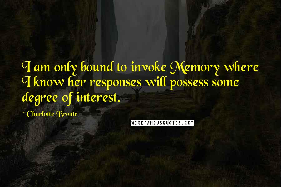 Charlotte Bronte Quotes: I am only bound to invoke Memory where I know her responses will possess some degree of interest.