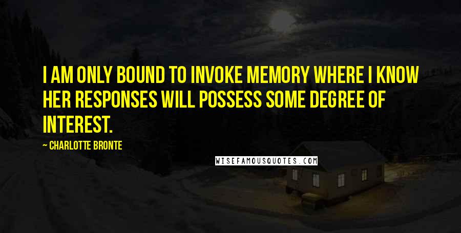 Charlotte Bronte Quotes: I am only bound to invoke Memory where I know her responses will possess some degree of interest.