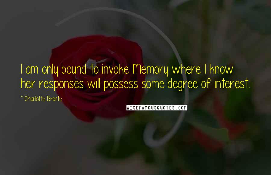 Charlotte Bronte Quotes: I am only bound to invoke Memory where I know her responses will possess some degree of interest.