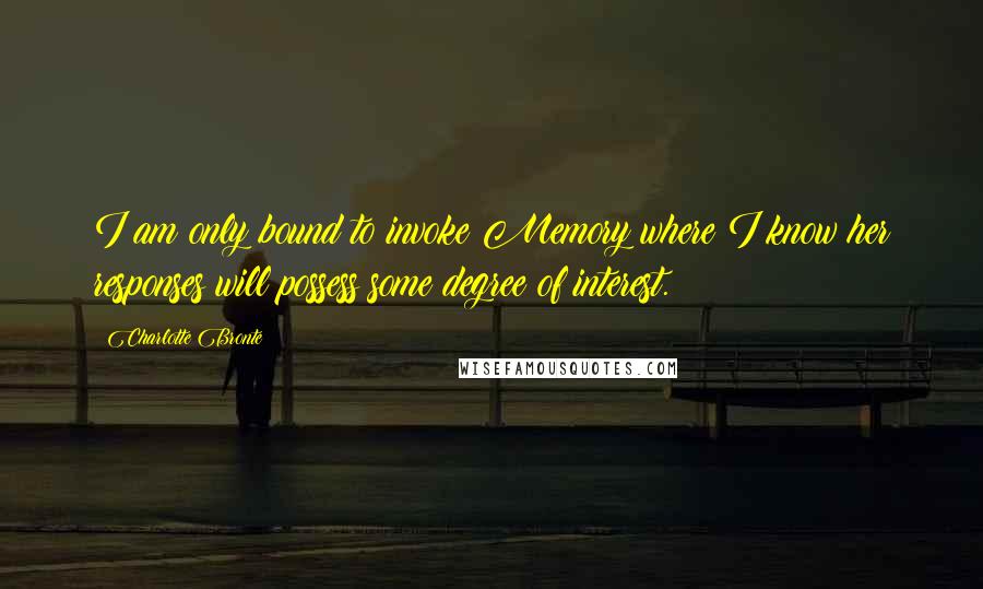 Charlotte Bronte Quotes: I am only bound to invoke Memory where I know her responses will possess some degree of interest.