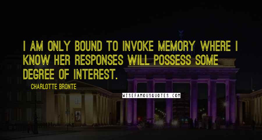 Charlotte Bronte Quotes: I am only bound to invoke Memory where I know her responses will possess some degree of interest.