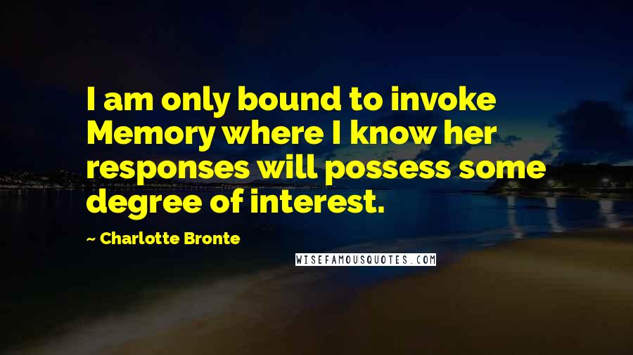 Charlotte Bronte Quotes: I am only bound to invoke Memory where I know her responses will possess some degree of interest.