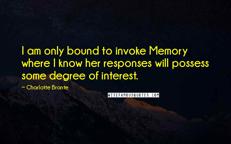 Charlotte Bronte Quotes: I am only bound to invoke Memory where I know her responses will possess some degree of interest.