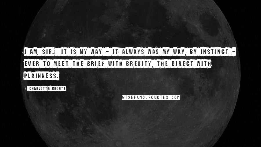 Charlotte Bronte Quotes: I am, sir. It is my way - it always was my way, by instinct - ever to meet the brief with brevity, the direct with plainness.