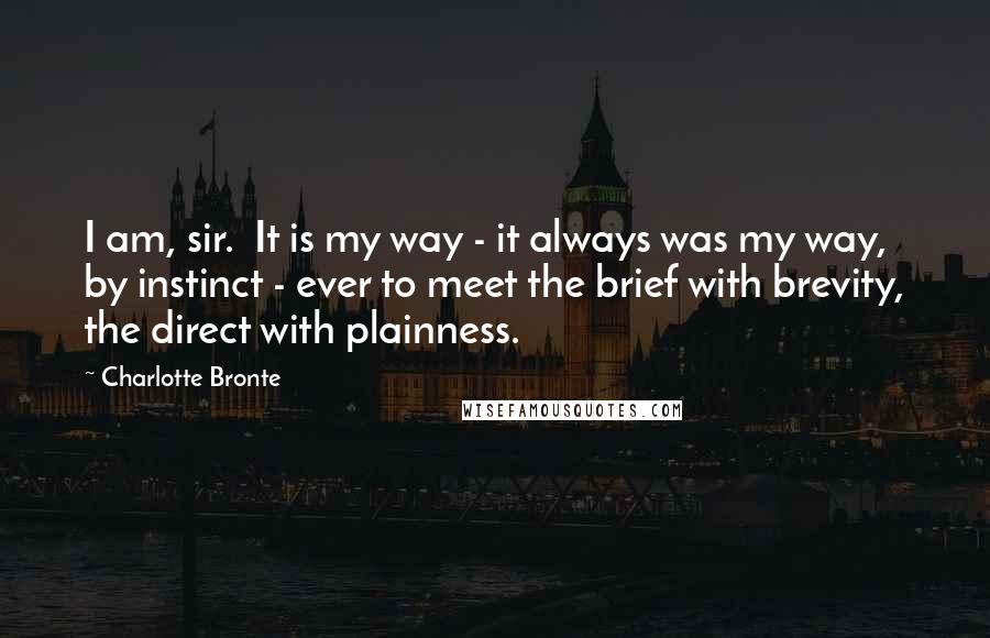 Charlotte Bronte Quotes: I am, sir.  It is my way - it always was my way, by instinct - ever to meet the brief with brevity, the direct with plainness.