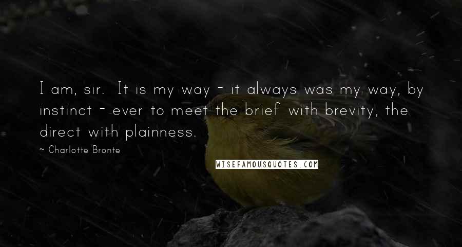 Charlotte Bronte Quotes: I am, sir.  It is my way - it always was my way, by instinct - ever to meet the brief with brevity, the direct with plainness.