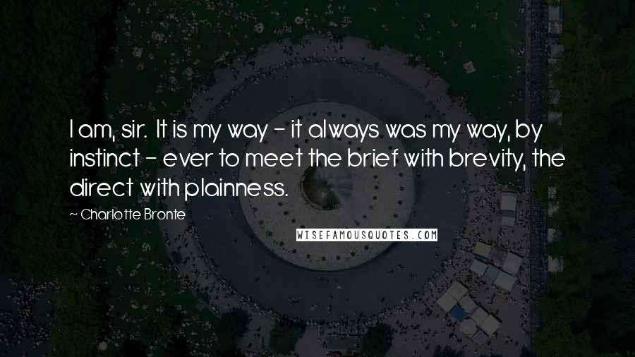 Charlotte Bronte Quotes: I am, sir.  It is my way - it always was my way, by instinct - ever to meet the brief with brevity, the direct with plainness.