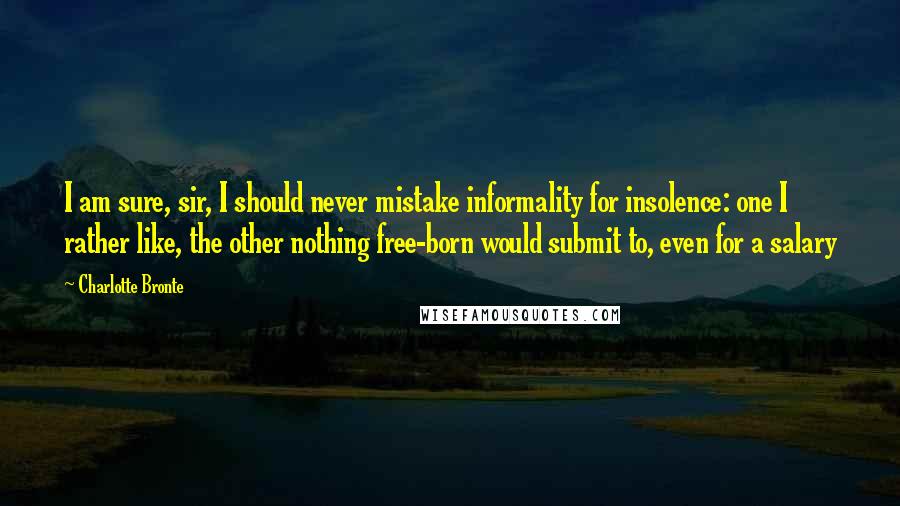 Charlotte Bronte Quotes: I am sure, sir, I should never mistake informality for insolence: one I rather like, the other nothing free-born would submit to, even for a salary