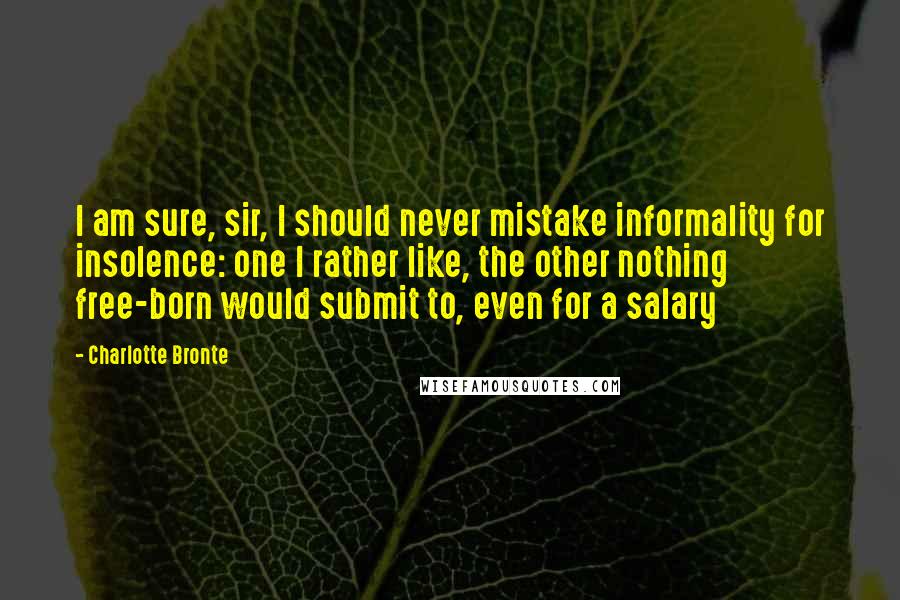 Charlotte Bronte Quotes: I am sure, sir, I should never mistake informality for insolence: one I rather like, the other nothing free-born would submit to, even for a salary