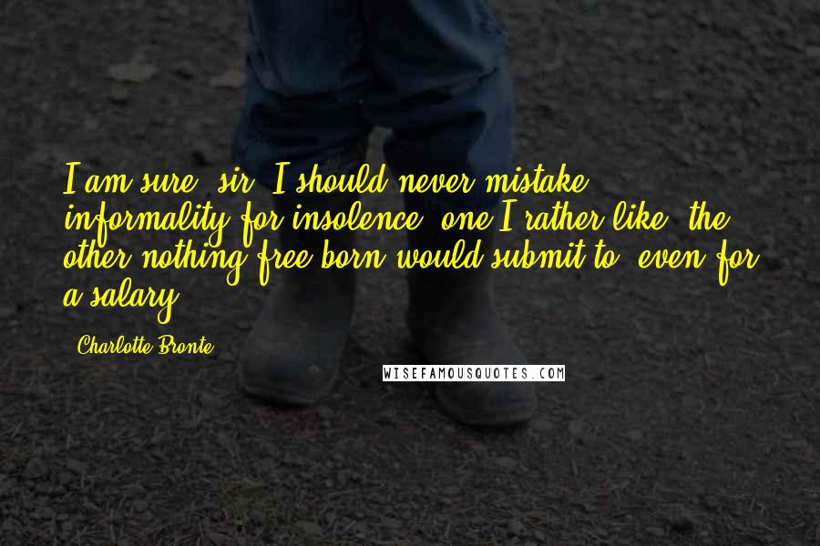 Charlotte Bronte Quotes: I am sure, sir, I should never mistake informality for insolence: one I rather like, the other nothing free-born would submit to, even for a salary