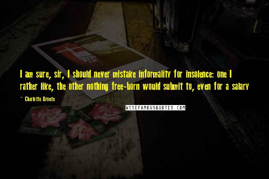 Charlotte Bronte Quotes: I am sure, sir, I should never mistake informality for insolence: one I rather like, the other nothing free-born would submit to, even for a salary