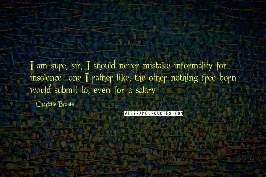 Charlotte Bronte Quotes: I am sure, sir, I should never mistake informality for insolence: one I rather like, the other nothing free-born would submit to, even for a salary