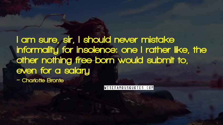 Charlotte Bronte Quotes: I am sure, sir, I should never mistake informality for insolence: one I rather like, the other nothing free-born would submit to, even for a salary