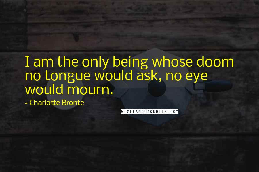 Charlotte Bronte Quotes: I am the only being whose doom no tongue would ask, no eye would mourn.