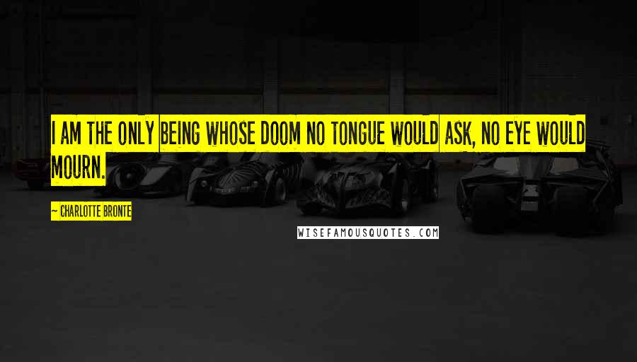 Charlotte Bronte Quotes: I am the only being whose doom no tongue would ask, no eye would mourn.
