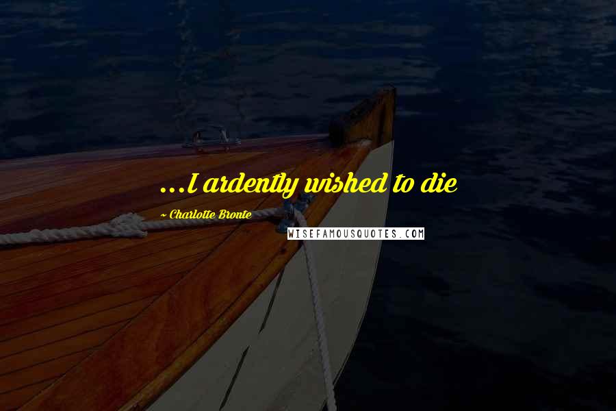 Charlotte Bronte Quotes: ...I ardently wished to die