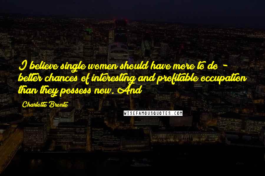 Charlotte Bronte Quotes: I believe single women should have more to do - better chances of interesting and profitable occupation than they possess now. And