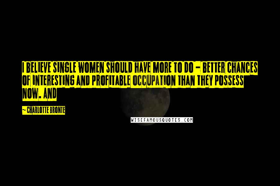 Charlotte Bronte Quotes: I believe single women should have more to do - better chances of interesting and profitable occupation than they possess now. And