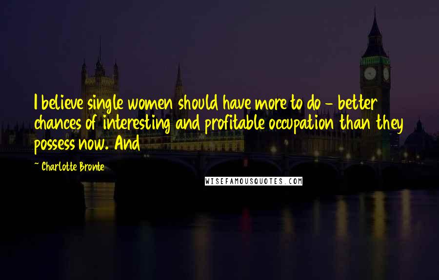 Charlotte Bronte Quotes: I believe single women should have more to do - better chances of interesting and profitable occupation than they possess now. And