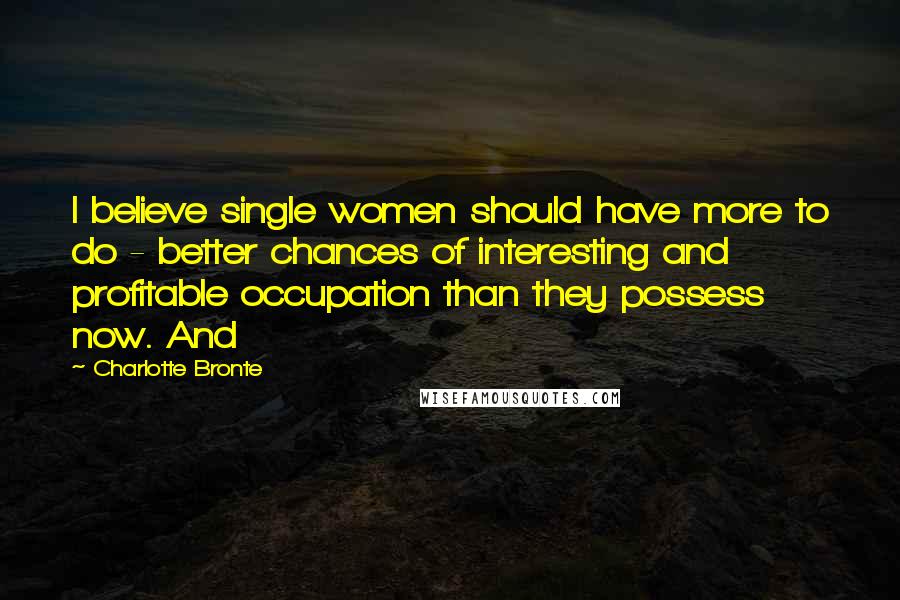 Charlotte Bronte Quotes: I believe single women should have more to do - better chances of interesting and profitable occupation than they possess now. And