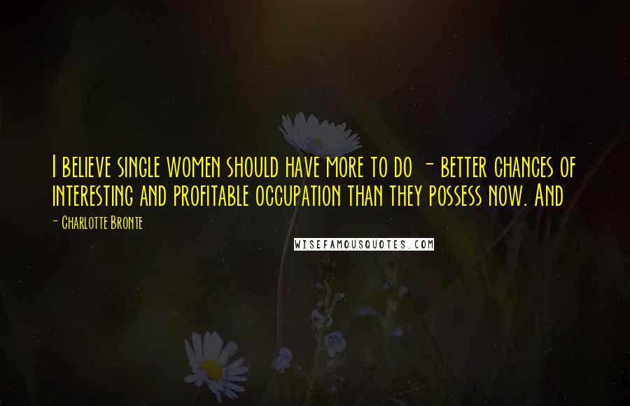 Charlotte Bronte Quotes: I believe single women should have more to do - better chances of interesting and profitable occupation than they possess now. And