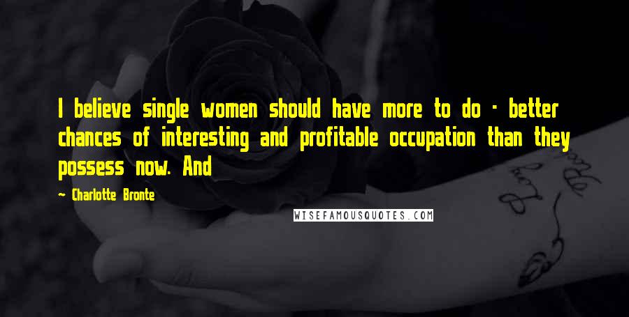 Charlotte Bronte Quotes: I believe single women should have more to do - better chances of interesting and profitable occupation than they possess now. And
