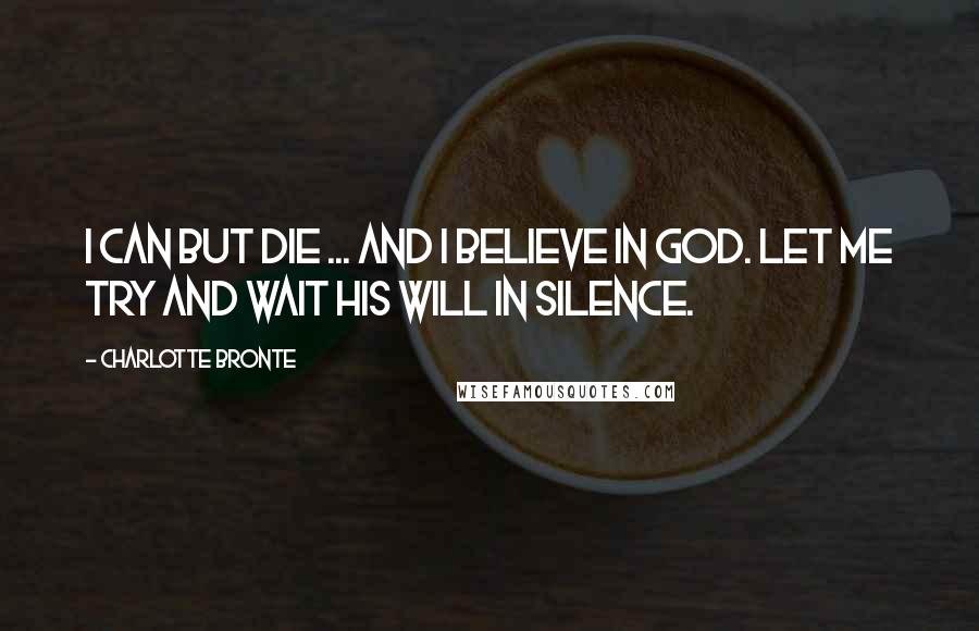 Charlotte Bronte Quotes: I can but die ... and I believe in God. Let me try and wait His will in silence.