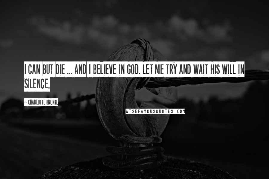 Charlotte Bronte Quotes: I can but die ... and I believe in God. Let me try and wait His will in silence.