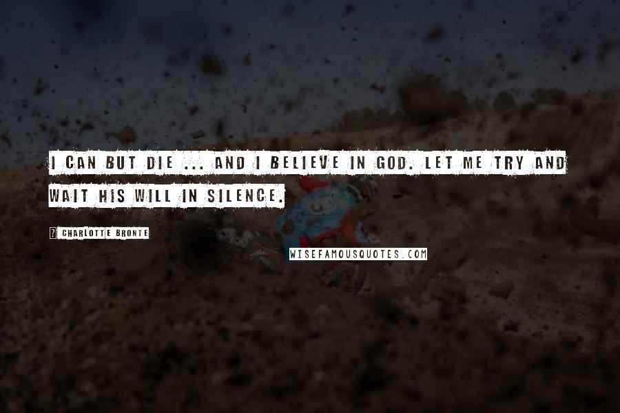 Charlotte Bronte Quotes: I can but die ... and I believe in God. Let me try and wait His will in silence.